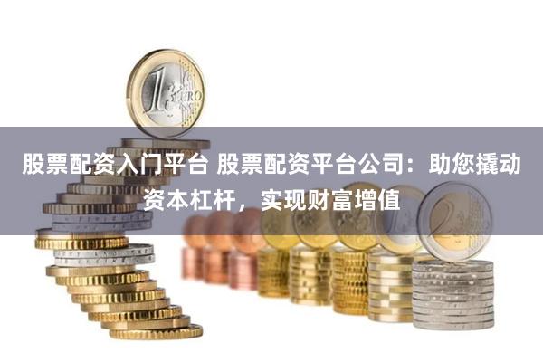 股票配资入门平台 股票配资平台公司：助您撬动资本杠杆，实现财富增值